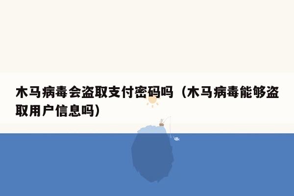 木马病毒会盗取支付密码吗（木马病毒能够盗取用户信息吗）