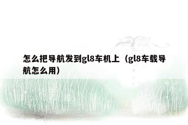 怎么把导航发到gl8车机上（gl8车载导航怎么用）