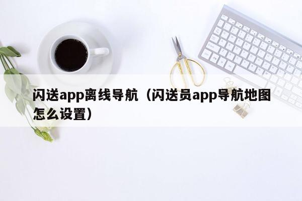 闪送app离线导航（闪送员app导航地图怎么设置）