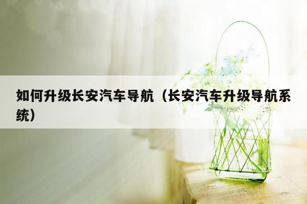 如何升级长安汽车导航（长安汽车升级导航系统）