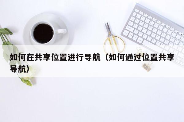 如何在共享位置进行导航（如何通过位置共享导航）