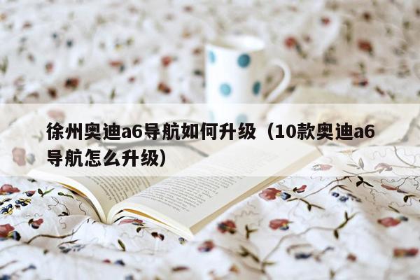 徐州奥迪a6导航如何升级（10款奥迪a6导航怎么升级）