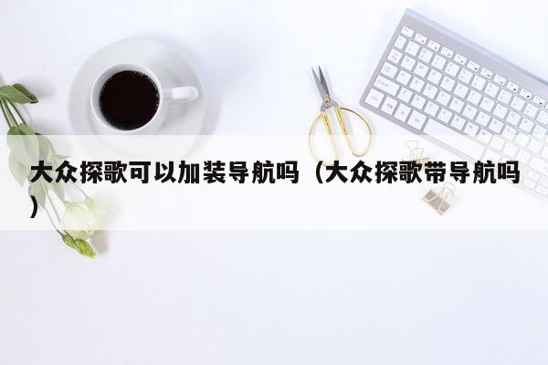 大众探歌可以加装导航吗（大众探歌带导航吗）