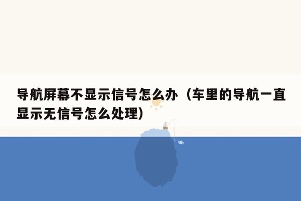 导航屏幕不显示信号怎么办（车里的导航一直显示无信号怎么处理）