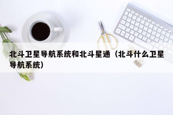 北斗卫星导航系统和北斗星通（北斗什么卫星导航系统）