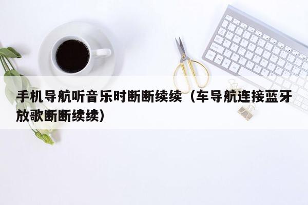 手机导航听音乐时断断续续（车导航连接蓝牙放歌断断续续）