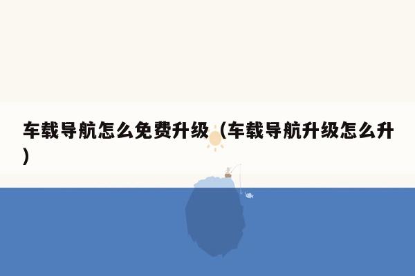 车载导航怎么免费升级（车载导航升级怎么升）