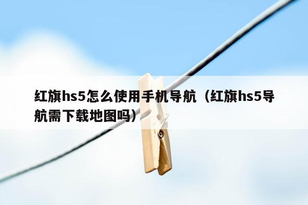 红旗hs5怎么使用手机导航（红旗hs5导航需下载地图吗）