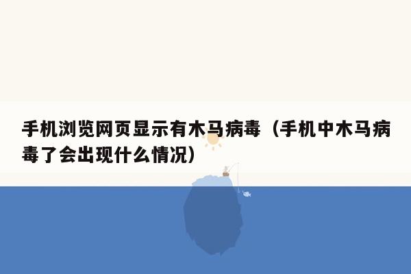 手机浏览网页显示有木马病毒（手机中木马病毒了会出现什么情况）