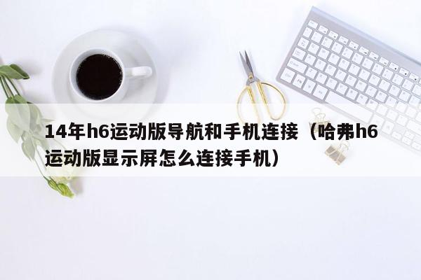 14年h6运动版导航和手机连接（哈弗h6运动版显示屏怎么连接手机）