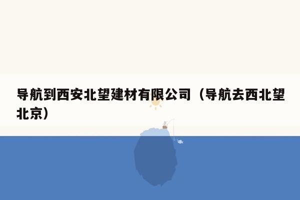 导航到西安北望建材有限公司（导航去西北望北京）